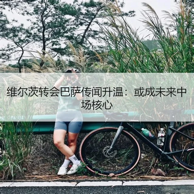 维尔茨转会巴萨传闻升温：或成未来中场核心